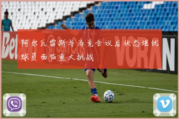 阿尔瓦雷斯与马竞会议后状态堪忧球员面临重大挑战