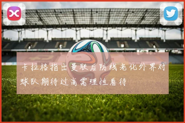 卡拉格指出曼联后防线老化外界对球队期待过高需理性看待