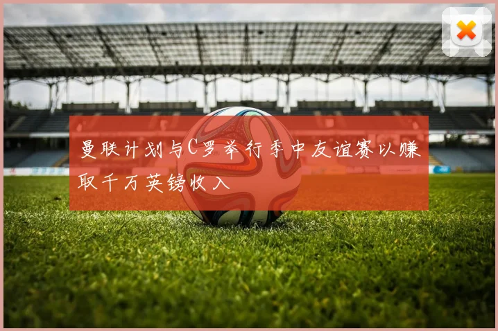 曼联计划与C罗举行季中友谊赛以赚取千万英镑收入