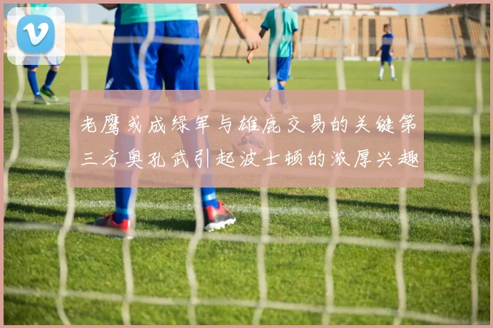 老鹰或成绿军与雄鹿交易的关键第三方奥孔武引起波士顿的浓厚兴趣