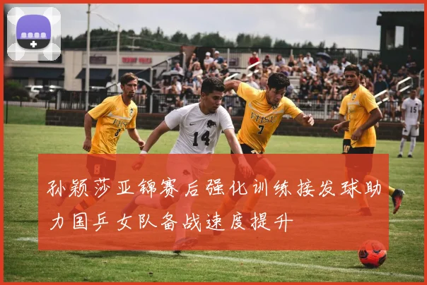 孙颖莎亚锦赛后强化训练接发球助力国乒女队备战速度提升
