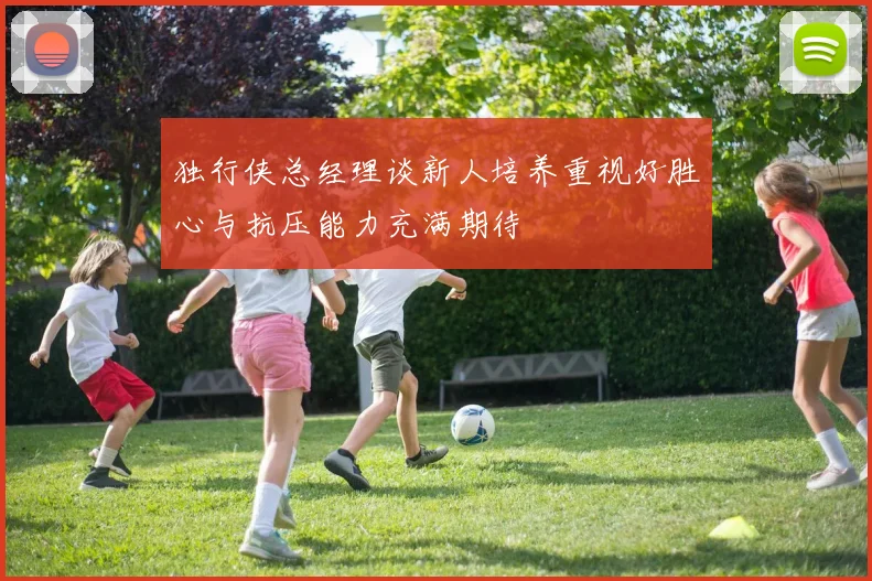 独行侠总经理谈新人培养重视好胜心与抗压能力充满期待