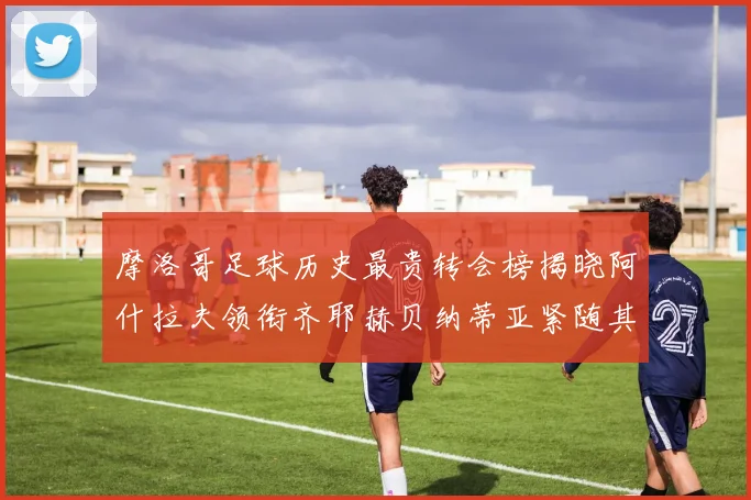 摩洛哥足球历史最贵转会榜揭晓阿什拉夫领衔齐耶赫贝纳蒂亚紧随其后