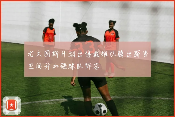 尤文图斯计划出售戴维以腾出薪资空间并加强球队阵容