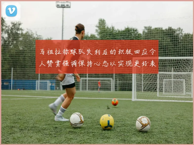 马祖拉称球队失利后的积极回应令人赞赏强调保持心态以实现更好表现