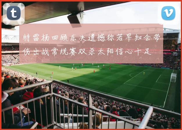 特雷杨回顾东决遗憾称若早知会带伤出战常规赛双杀太阳信心十足