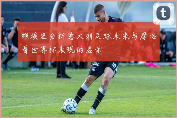 维埃里分析意大利足球未来与摩洛哥世界杯表现的启示