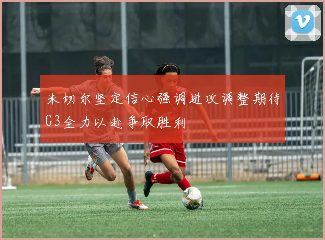 米切尔坚定信心强调进攻调整期待G3全力以赴争取胜利