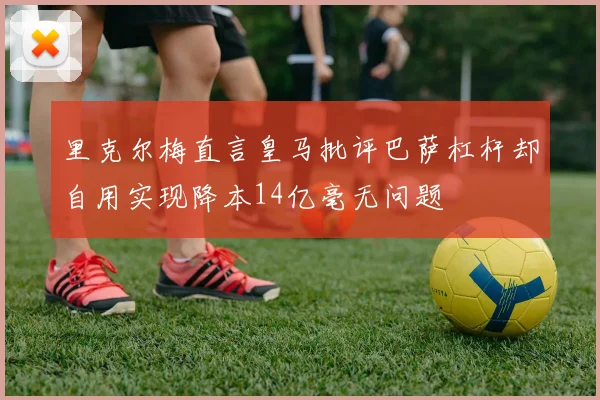里克尔梅直言皇马批评巴萨杠杆却自用实现降本14亿毫无问题