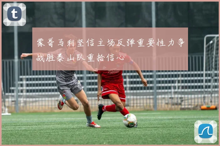 蒙哥马利坚信主场反弹重要性力争战胜泰山队重拾信心