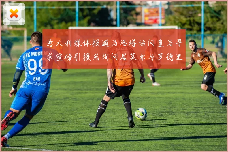 意大利媒体报道马洛塔访问皇马寻求重磅引援或询问居莱尔与罗德里戈