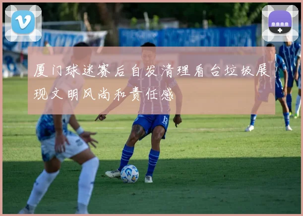 厦门球迷赛后自发清理看台垃圾展现文明风尚和责任感