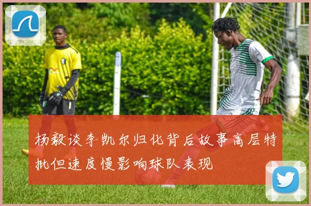 杨毅谈李凯尔归化背后故事高层特批但速度慢影响球队表现