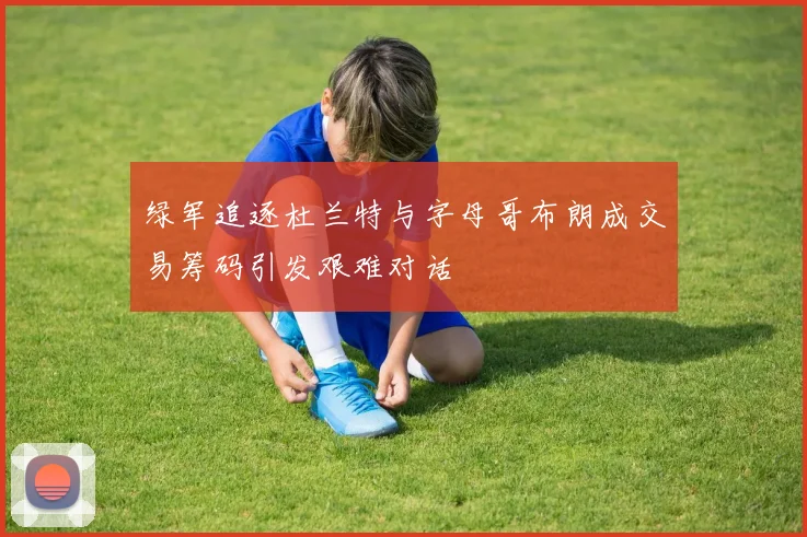 绿军追逐杜兰特与字母哥布朗成交易筹码引发艰难对话
