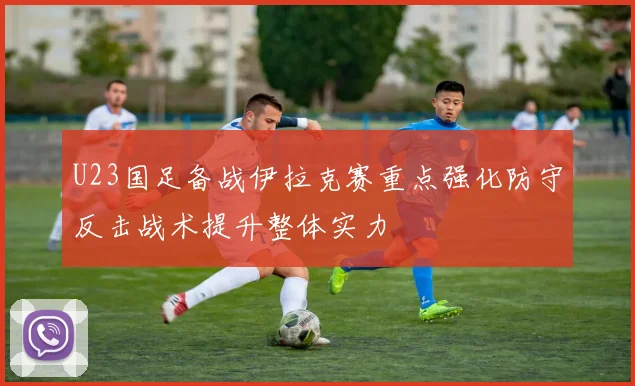 U23国足备战伊拉克赛重点强化防守反击战术提升整体实力