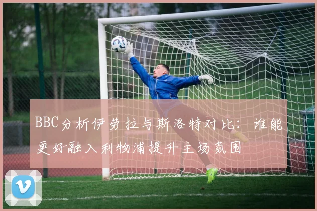BBC分析伊劳拉与斯洛特对比：谁能更好融入利物浦提升主场氛围