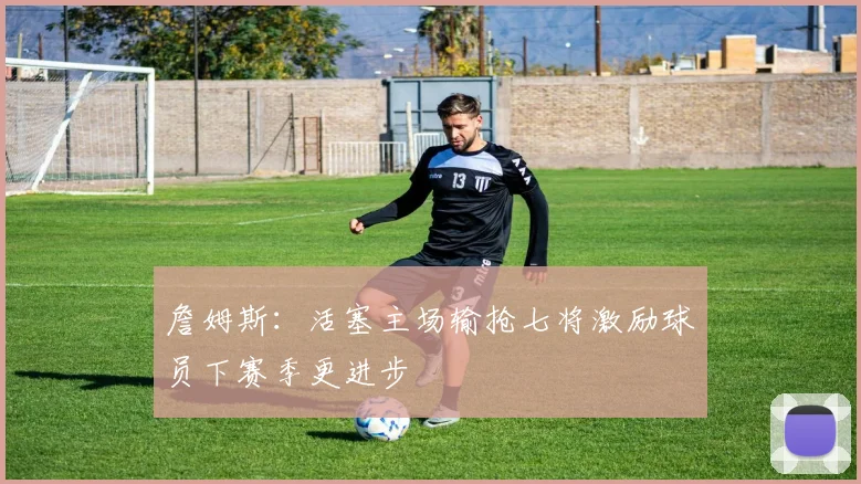 詹姆斯：活塞主场输抢七将激励球员下赛季更进步