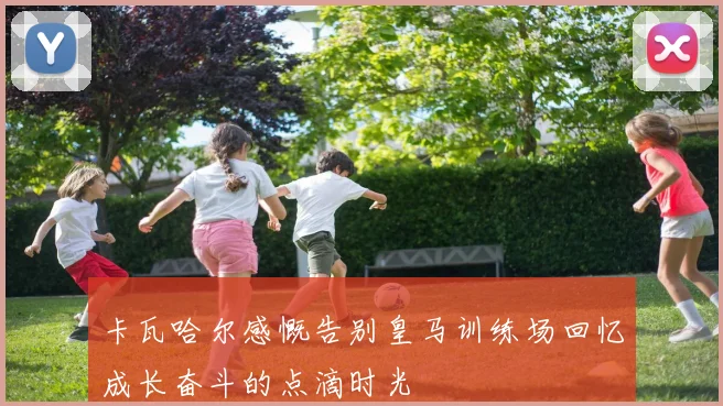 卡瓦哈尔感慨告别皇马训练场回忆成长奋斗的点滴时光