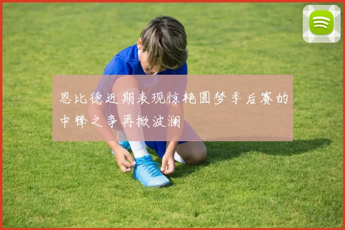 恩比德近期表现惊艳圆梦季后赛的中锋之争再掀波澜