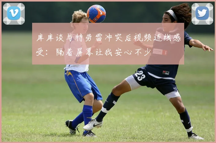 库库谈与特劳雷冲突后视频连线感受：隔着屏幕让我安心不少