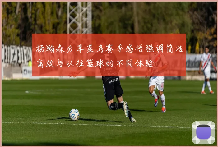 杨瀚森分享菜鸟赛季感悟强调简洁高效与以往篮球的不同体验