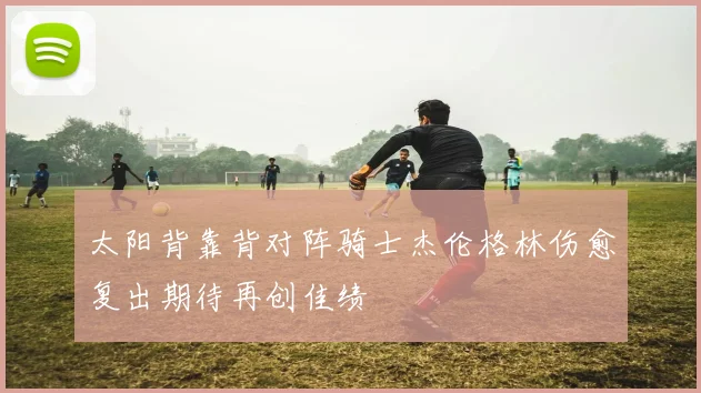 太阳背靠背对阵骑士杰伦格林伤愈复出期待再创佳绩