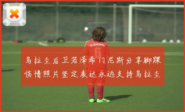 乌拉圭后卫若泽希门尼斯分享脚踝伤情照片坚定表达永远支持乌拉圭