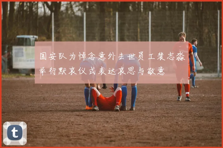 国安队为悼念意外去世员工裴志淼举行默哀仪式表达哀思与敬意