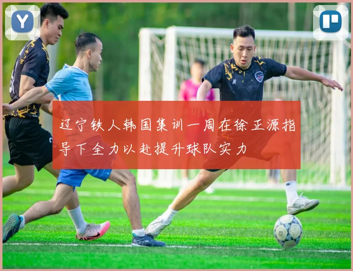 辽宁铁人韩国集训一周在徐正源指导下全力以赴提升球队实力