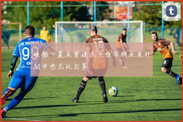 快船今夏未曾追求杰伦布朗未来计划中也无此打算