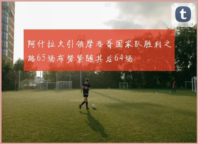 阿什拉夫引领摩洛哥国家队胜利之路65场布努紧随其后64场